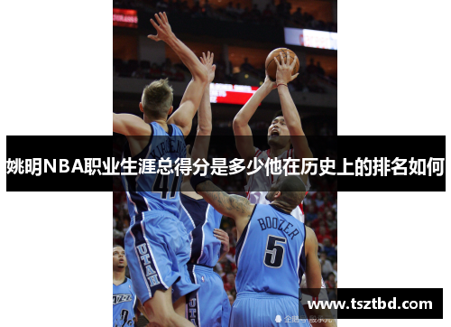 姚明NBA职业生涯总得分是多少他在历史上的排名如何